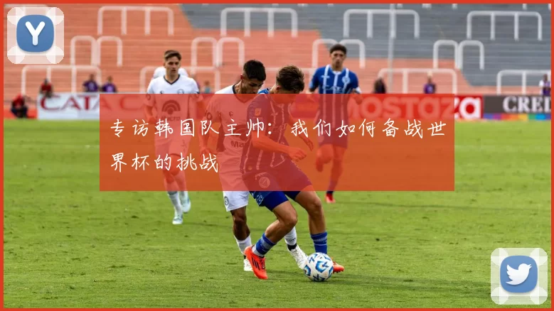 专访韩国队主帅:我们如何备战世界杯的挑战