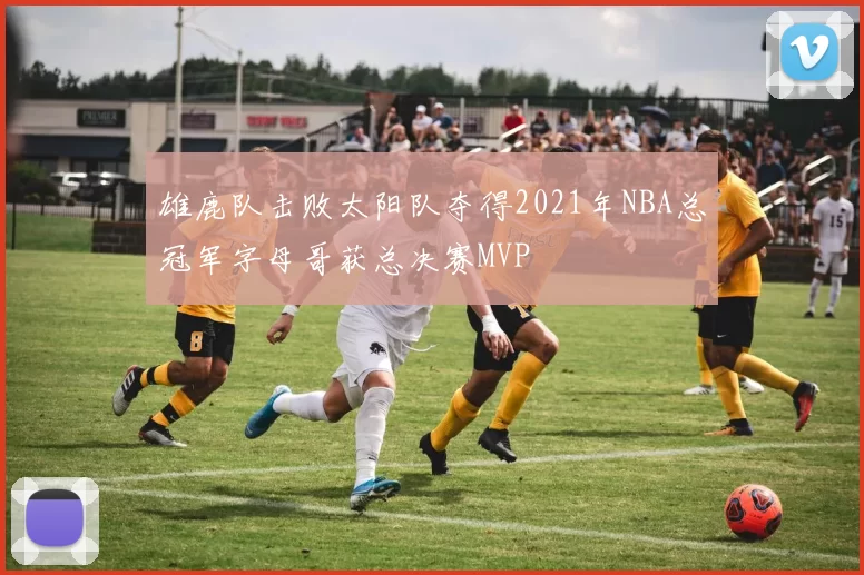 雄鹿队击败太阳队夺得2021年NBA总冠军字母哥获总决赛MVP
