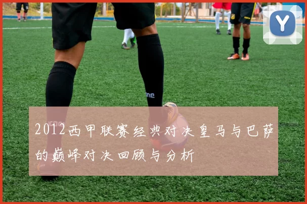 2012西甲联赛经典对决皇马与巴萨的巅峰对决回顾与分析