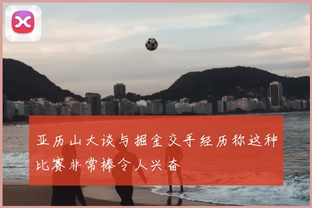 亚历山大谈与掘金交手经历称这种比赛非常棒令人兴奋