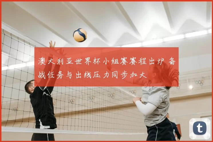 澳大利亚世界杯小组赛赛程出炉 备战任务与出线压力同步加大