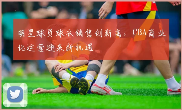 明星球员球衣销售创新高,CBA商业化运营迎来新机遇