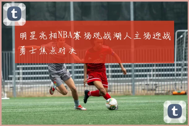 明星亮相NBA赛场观战湖人主场迎战勇士焦点对决