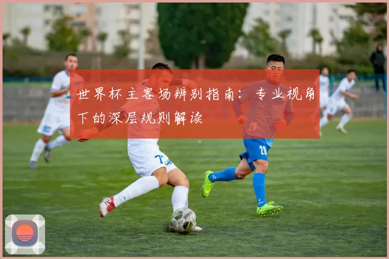 世界杯主客场辨别指南:专业视角下的深层规则解读