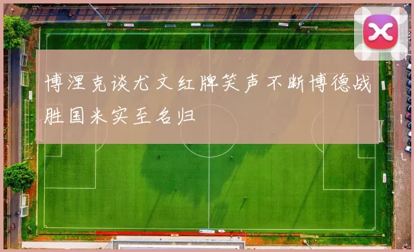 博涅克谈尤文红牌笑声不断博德战胜国米实至名归