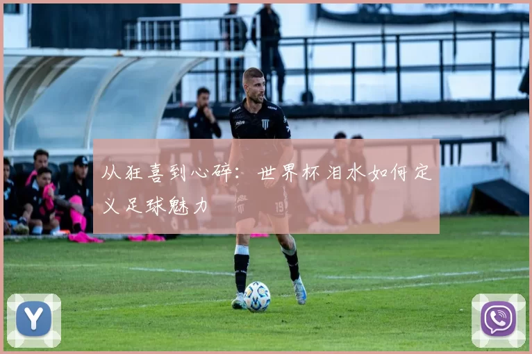 从狂喜到心碎：世界杯泪水如何定义足球魅力