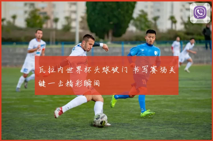 瓦拉内世界杯头球破门 书写赛场关键一击精彩瞬间